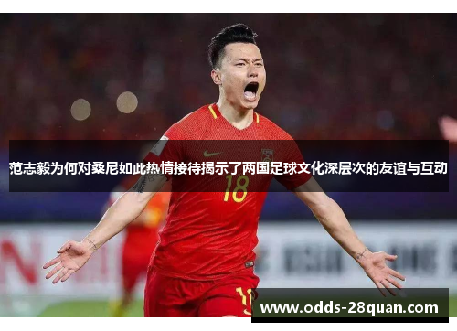 范志毅为何对桑尼如此热情接待揭示了两国足球文化深层次的友谊与互动